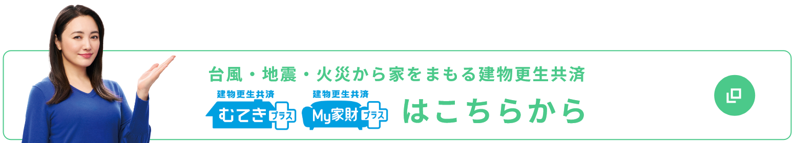 台風・地震・火災から家をまもる建物更生共済 むてきプラス My家財プラス はこちらから